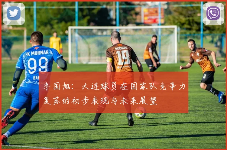 李国旭：大连球员在国家队竞争力复苏的初步表现与未来展望