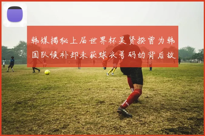 韩媒揭秘上届世界杯吴贤揆曾为韩国队候补却未获球衣号码的背后故事