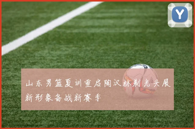 山东男篮夏训重启陶汉林剃光头展新形象备战新赛季