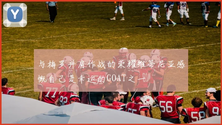 与梅罗并肩作战的荣耀维蒂尼亚感慨自己是幸运的GOAT之一
