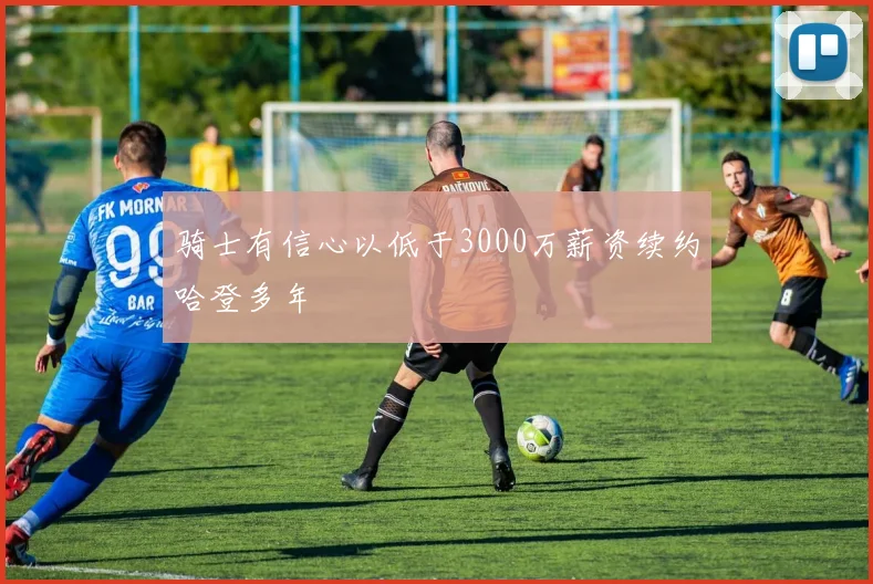 骑士有信心以低于3000万薪资续约哈登多年