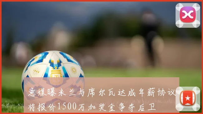 意媒曝米兰与席尔瓦达成年薪协议将报价1500万加奖金争夺后卫
