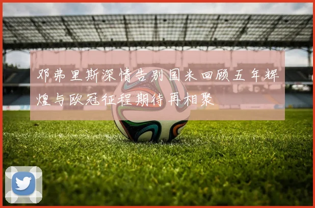 邓弗里斯深情告别国米回顾五年辉煌与欧冠征程期待再相聚