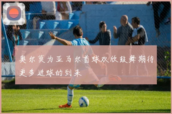 奥尔莫为亚马尔首球欢欣鼓舞期待更多进球的到来