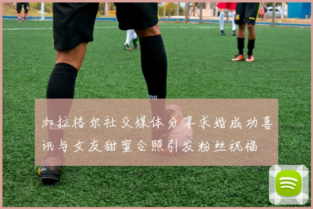 加拉格尔社交媒体分享求婚成功喜讯与女友甜蜜合照引发粉丝祝福