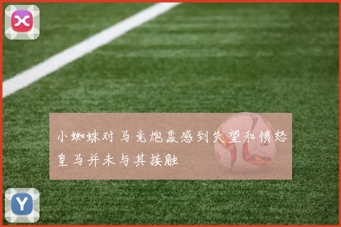 小蜘蛛对马竞炮轰感到失望和愤怒皇马并未与其接触