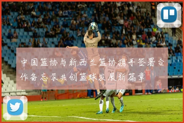 中国篮协与新西兰篮协携手签署合作备忘录共创篮球发展新篇章