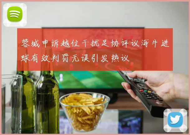 蓉城申诉越位干扰足协评议海牛进球有效判罚无误引发热议