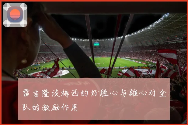 雷吉隆谈梅西的好胜心与雄心对全队的激励作用