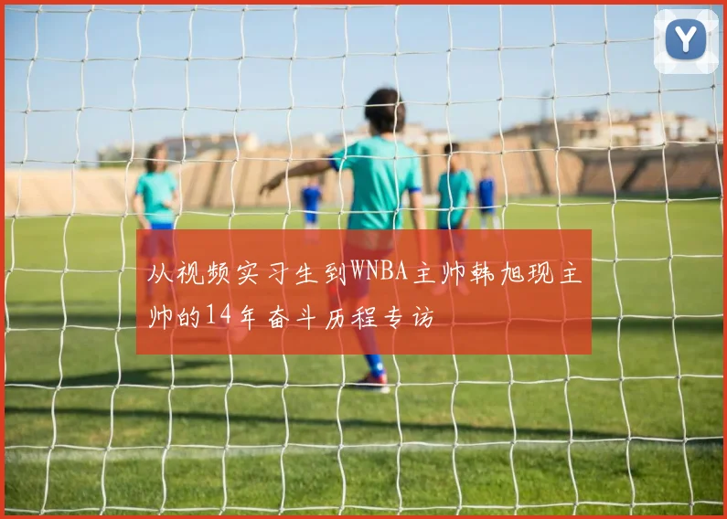 从视频实习生到WNBA主帅韩旭现主帅的14年奋斗历程专访