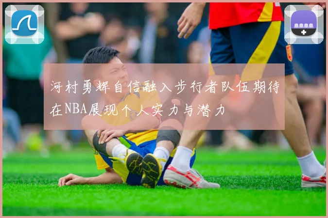 河村勇辉自信融入步行者队伍期待在NBA展现个人实力与潜力