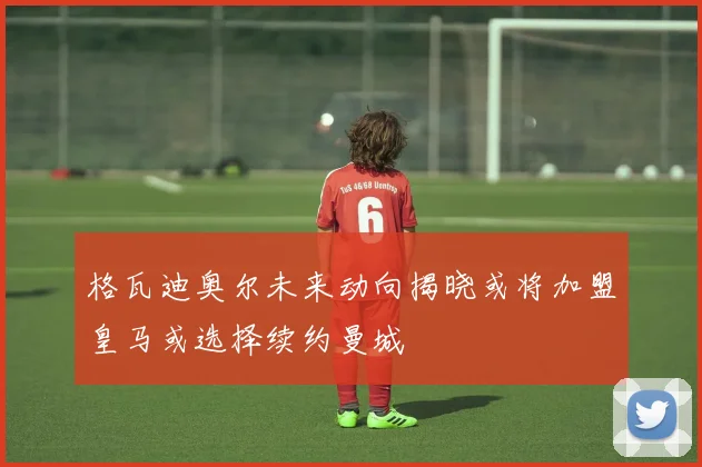 格瓦迪奥尔未来动向揭晓或将加盟皇马或选择续约曼城