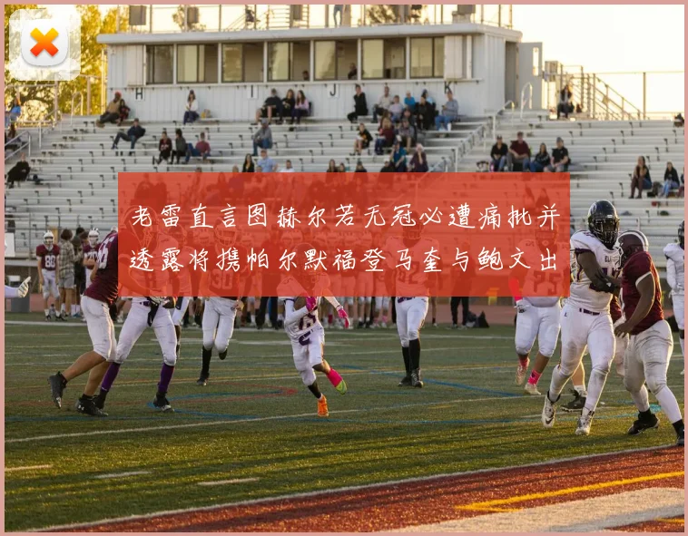 老雷直言图赫尔若无冠必遭痛批并透露将携帕尔默福登马奎与鲍文出战