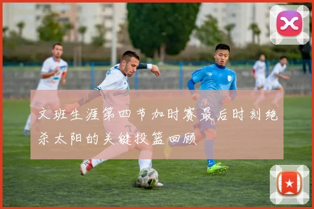 文班生涯第四节加时赛最后时刻绝杀太阳的关键投篮回顾