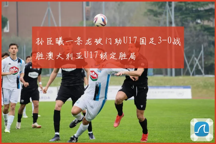 孙臣曦一条龙破门助U17国足3-0战胜澳大利亚U17锁定胜局